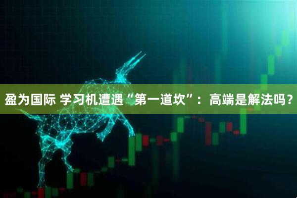 盈为国际 学习机遭遇“第一道坎”：高端是解法吗？