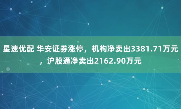 星速优配 华安证券涨停，机构净卖出3381.71万元，沪股通净卖出2162.90万元