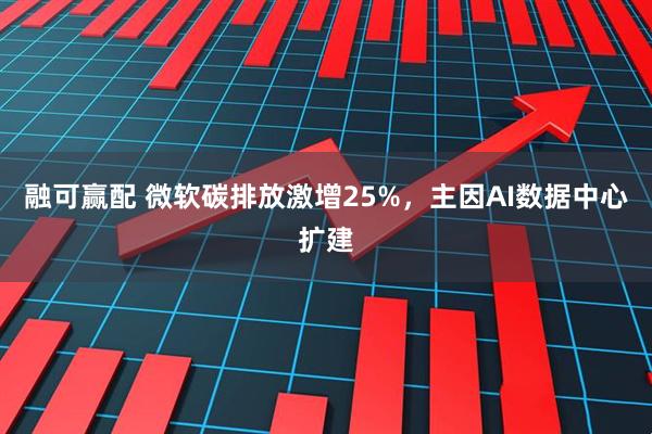 融可赢配 微软碳排放激增25%，主因AI数据中心扩建