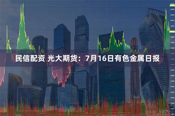 民信配资 光大期货：7月16日有色金属日报