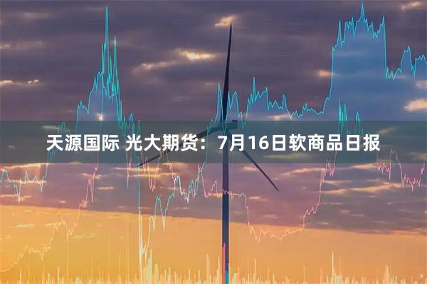 天源国际 光大期货：7月16日软商品日报