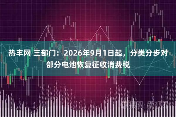 热丰网 三部门：2026年9月1日起，分类分步对部分电池恢复征收消费税