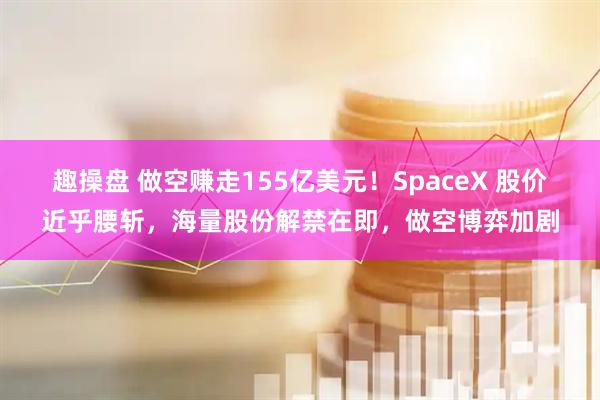 趣操盘 做空赚走155亿美元!SpaceX 股价近乎腰斩,海量股份解禁在即,做空博弈加剧